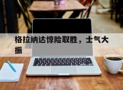 乐动体育平台-包含格拉纳达惊险取胜，士气大振的词条