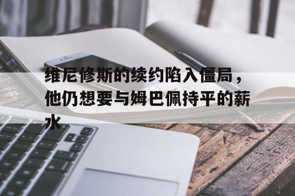 维尼修斯的续约陷入僵局，他仍想要与姆巴佩持平的薪水的简单介绍